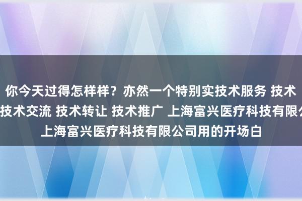 你今天过得怎样样?亦然一个特别实技术服务 技术开发 技术咨询 技术交流 技术转让 技术推广 上海富兴医疗科技有限公司用的开场白