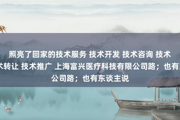 照亮了回家的技术服务 技术开发 技术咨询 技术交流 技术转让 技术推广 上海富兴医疗科技有限公司路；也有东谈主说